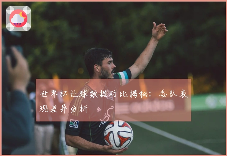 世界杯让球数据对比揭秘：各队表现差异分析