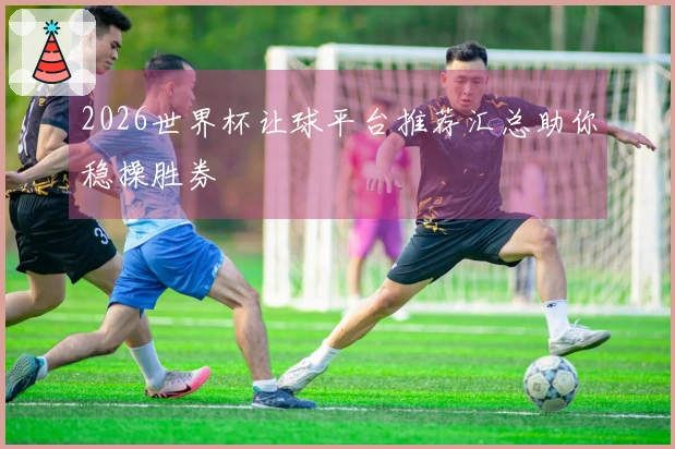 2026世界杯让球平台推荐汇总助你稳操胜券